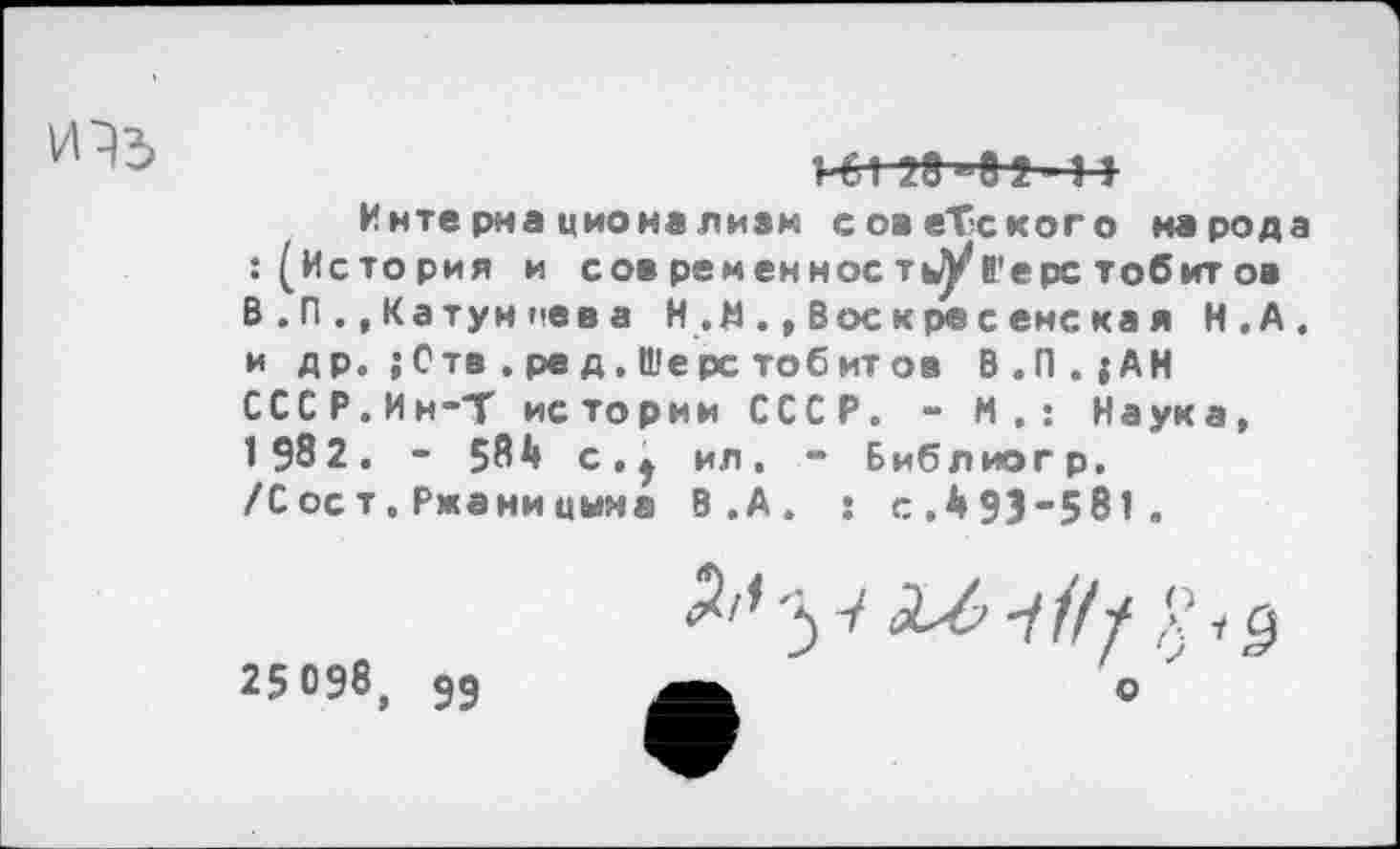 ﻿»-61 УЗ—'0 2 • 11
Интернационализм советского народа : (История и сов ременнос т^у 6'ерс тобитов В . П ., Ка тун пев а Н ., Воскресенская Н.А. и д р. ; Отв . ре д. Шере тобит ов В.П.{АН СССР.Ин-Т истории СССР. - М.: Наука, 1 982. - 584 с.| ил. - Библиогр. /С ос т. Ржани цына В.А. : с.493-581 .
25098, 55
о